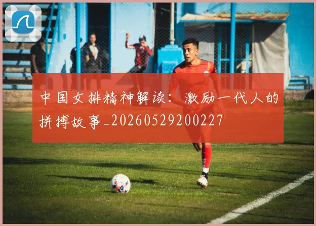 中国女排精神解读:激励一代人的拼搏故事_20260529200227