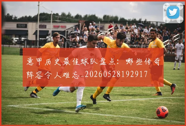 意甲历史最佳球队盘点：哪些传奇阵容令人难忘_20260528192917