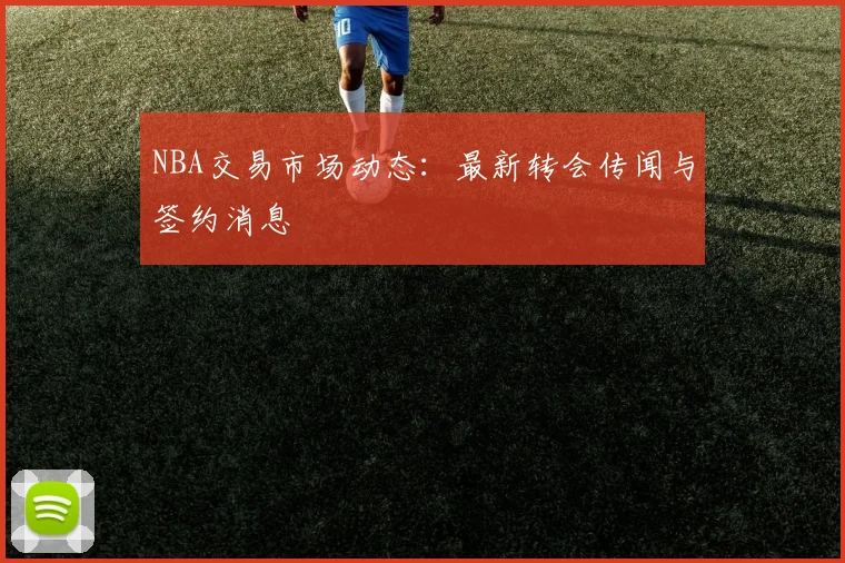 NBA交易市场动态：最新转会传闻与签约消息