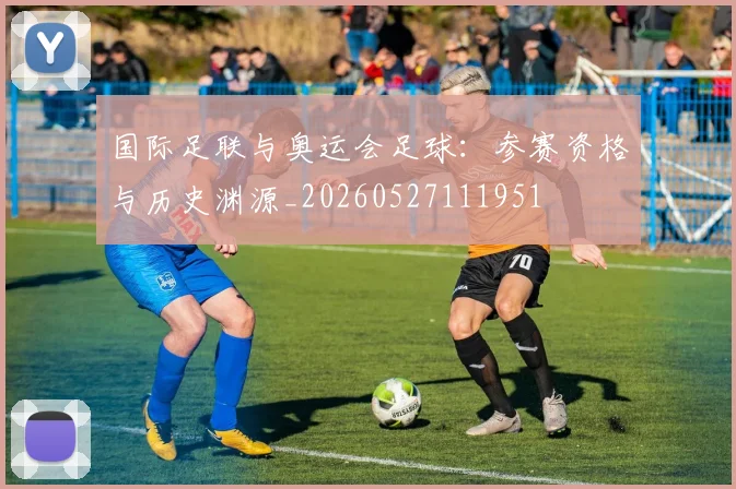 国际足联与奥运会足球：参赛资格与历史渊源_20260527111951