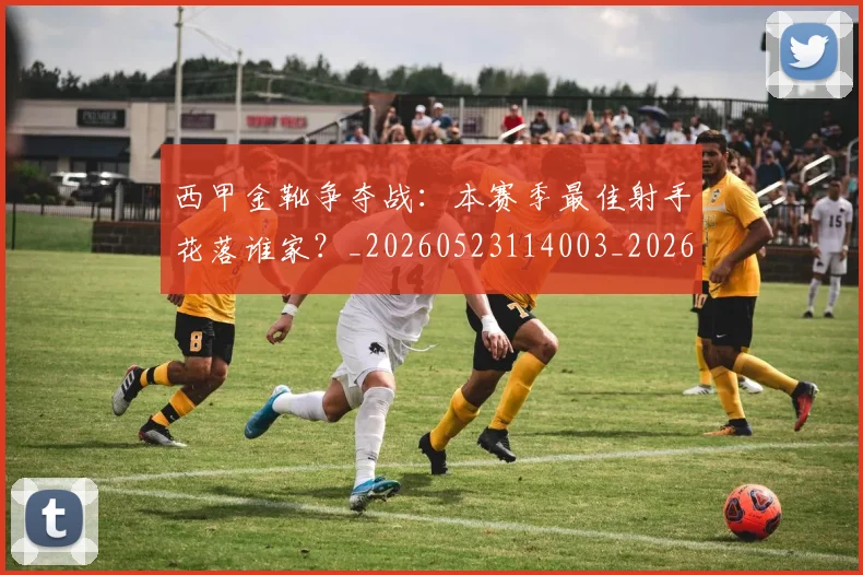西甲金靴争夺战：本赛季最佳射手花落谁家？_20260523114003_20260703181938