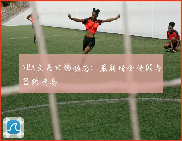 NBA交易市场动态：最新转会传闻与签约消息