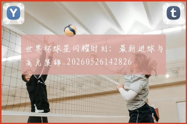 世界杯球星闪耀时刻：最新进球与高光集锦_20260526142826