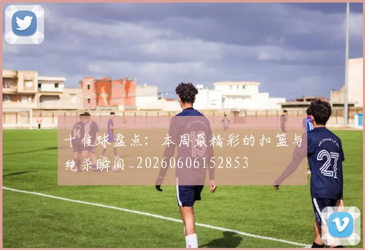 十佳球盘点:本周最精彩的扣篮与绝杀瞬间_20260606152853